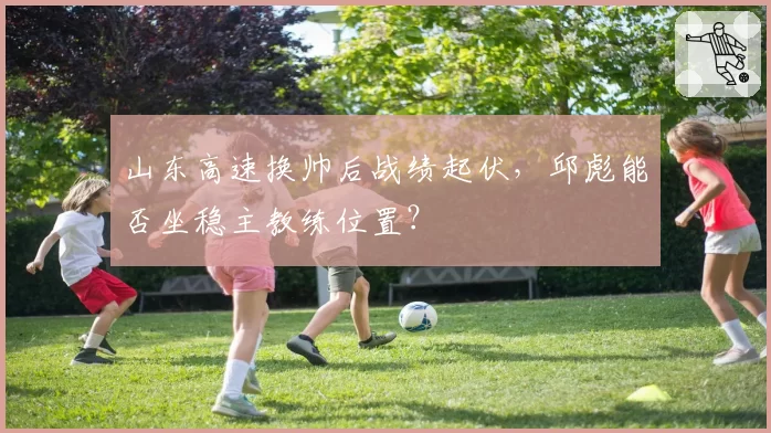 山东高速换帅后战绩起伏，邱彪能否坐稳主教练位置？