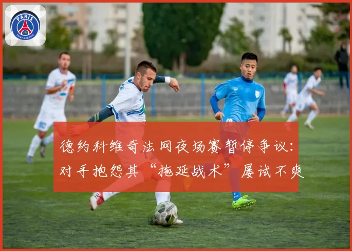 德约科维奇法网夜场赛暂停争议：对手抱怨其“拖延战术”屡试不爽