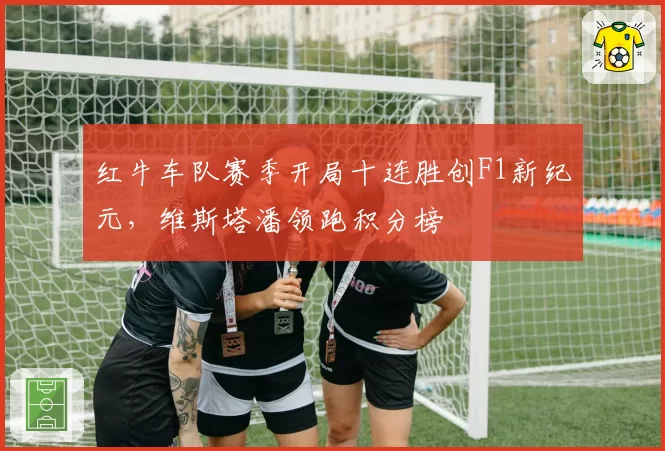 红牛车队赛季开局十连胜创F1新纪元，维斯塔潘领跑积分榜
