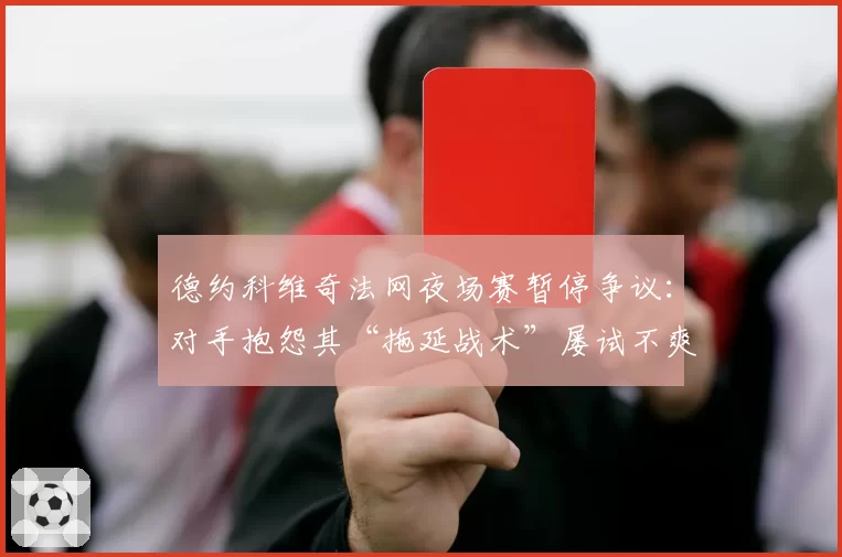 德约科维奇法网夜场赛暂停争议：对手抱怨其“拖延战术”屡试不爽