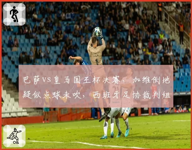 巴萨vs皇马国王杯决赛,加维倒地疑似点球未吹,西班牙足协裁判组被指偏袒?