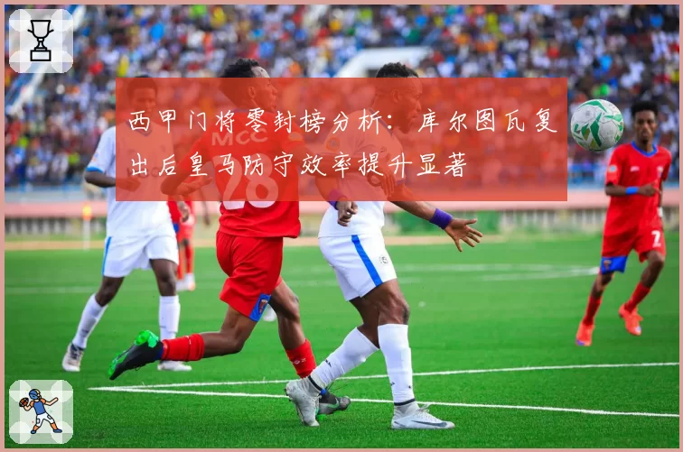 西甲门将零封榜分析：库尔图瓦复出后皇马防守效率提升显著