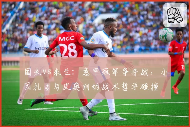 国米vs米兰：意甲冠军争夺战，小因扎吉与皮奥利的战术哲学碰撞