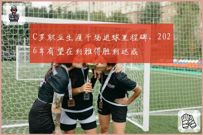 C罗职业生涯千场进球里程碑，2026年有望在利雅得胜利达成