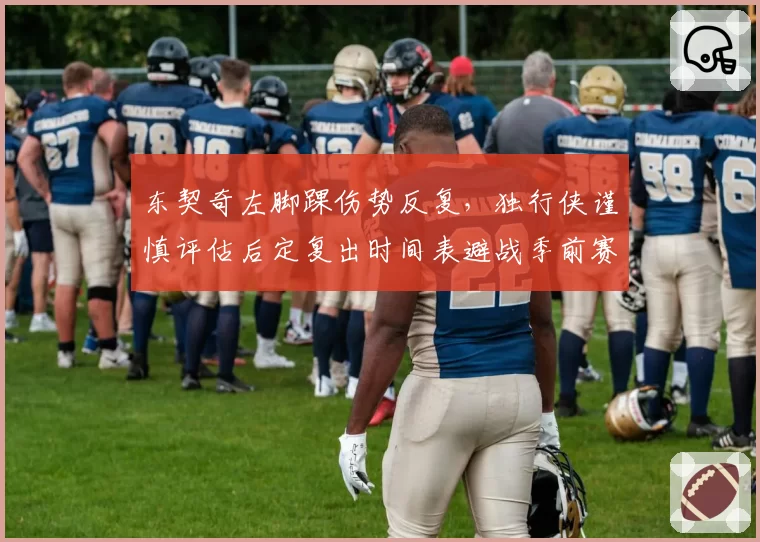 东契奇左脚踝伤势反复，独行侠谨慎评估后定复出时间表避战季前赛