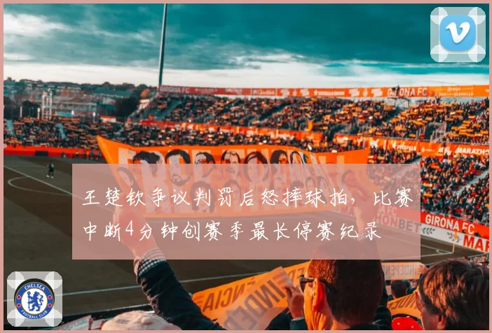 王楚钦争议判罚后怒摔球拍，比赛中断4分钟创赛季最长停赛纪录