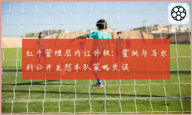 红牛管理层内讧升级：霍纳与马尔科公开互怼车队策略失误