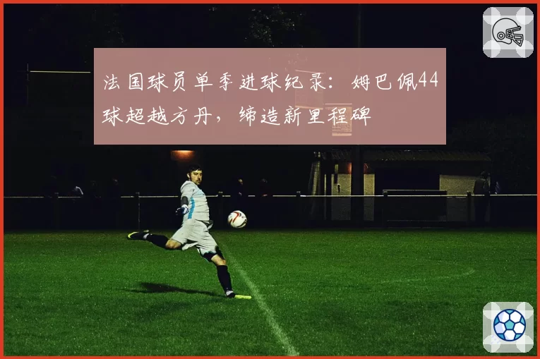 法国球员单季进球纪录：姆巴佩44球超越方丹，缔造新里程碑