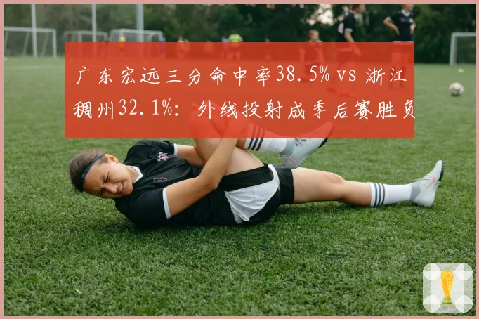 广东宏远三分命中率38.5% vs 浙江稠州32.1%：外线投射成季后赛胜负分水岭