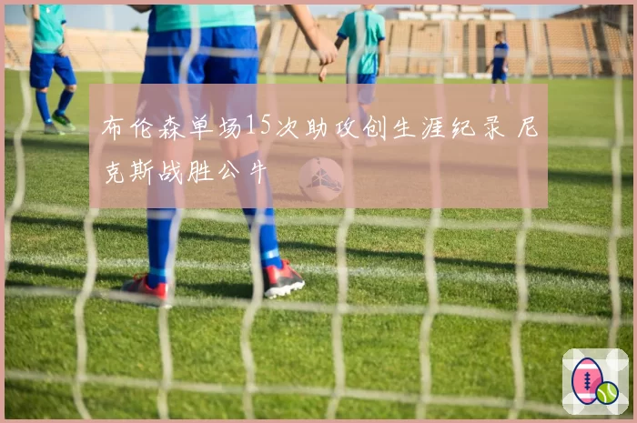 布伦森单场15次助攻创生涯纪录 尼克斯战胜公牛