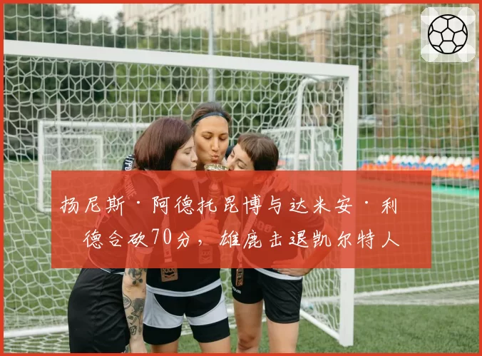 扬尼斯·阿德托昆博与达米安·利拉德合砍70分,雄鹿击退凯尔特人