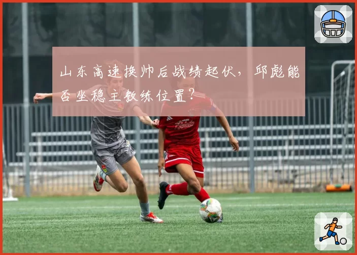 山东高速换帅后战绩起伏，邱彪能否坐稳主教练位置？