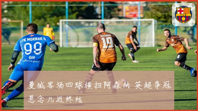 曼城客场四球横扫阿森纳 英超争冠悬念几近终结