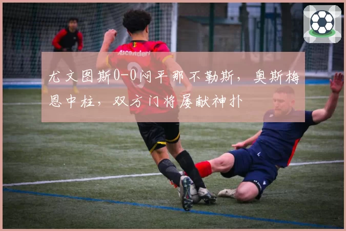 尤文图斯0-0闷平那不勒斯,奥斯梅恩中柱,双方门将屡献神扑