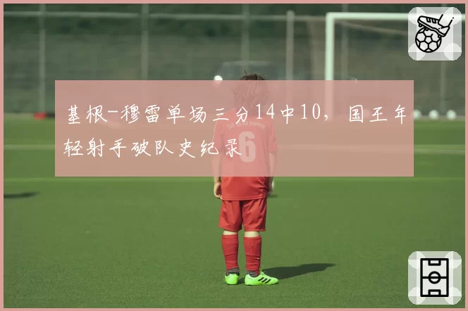 基根-穆雷单场三分14中10，国王年轻射手破队史纪录