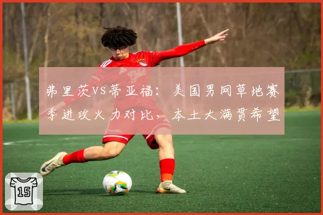 弗里茨vs蒂亚福：美国男网草地赛季进攻火力对比，本土大满贯希望分化