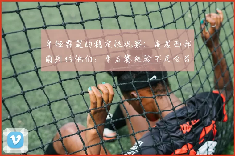 年轻雷霆的稳定性观察：高居西部前列的他们，季后赛经验不足会否突然崩盘？