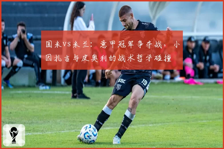 国米vs米兰：意甲冠军争夺战，小因扎吉与皮奥利的战术哲学碰撞