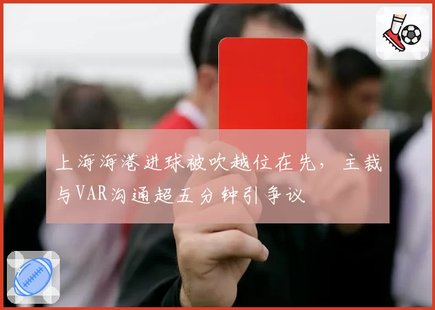上海海港进球被吹越位在先，主裁与VAR沟通超五分钟引争议