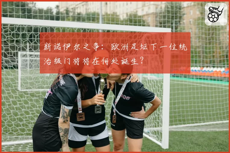 新诺伊尔之争：欧洲足坛下一位统治级门将将在何处诞生？