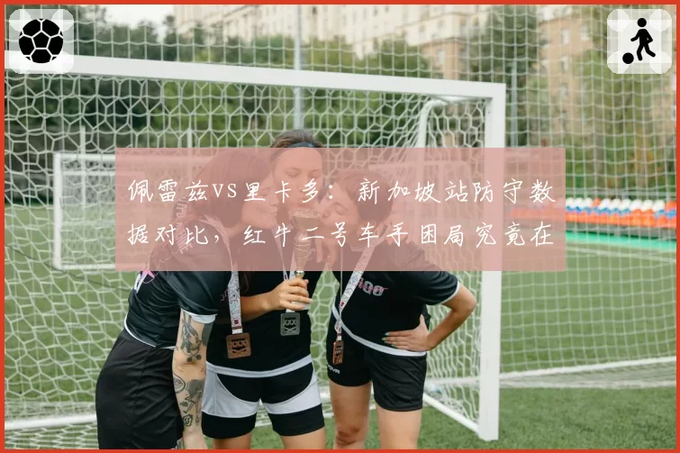 佩雷兹vs里卡多：新加坡站防守数据对比，红牛二号车手困局究竟在哪？