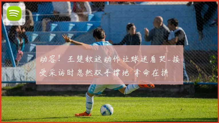 动容!王楚钦这动作让球迷看哭_接受采访时忽然双手撑地 拿命在拼