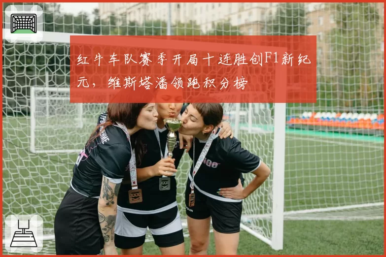 红牛车队赛季开局十连胜创F1新纪元，维斯塔潘领跑积分榜