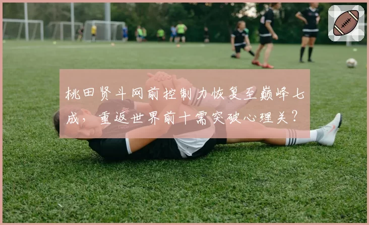 桃田贤斗网前控制力恢复至巅峰七成，重返世界前十需突破心理关？
