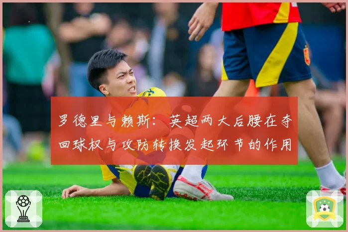 罗德里与赖斯:英超两大后腰在夺回球权与攻防转换发起环节的作用对比