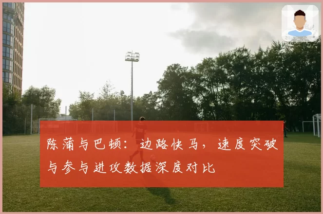 陈蒲与巴顿：边路快马，速度突破与参与进攻数据深度对比