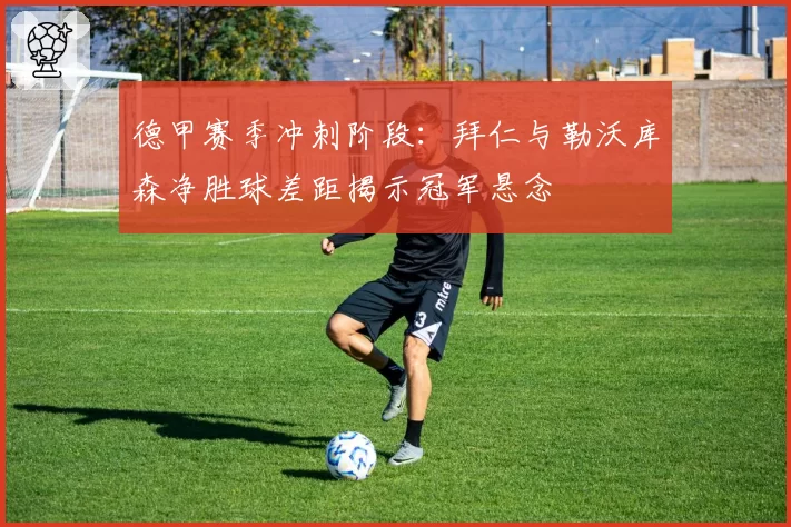 德甲赛季冲刺阶段：拜仁与勒沃库森净胜球差距揭示冠军悬念