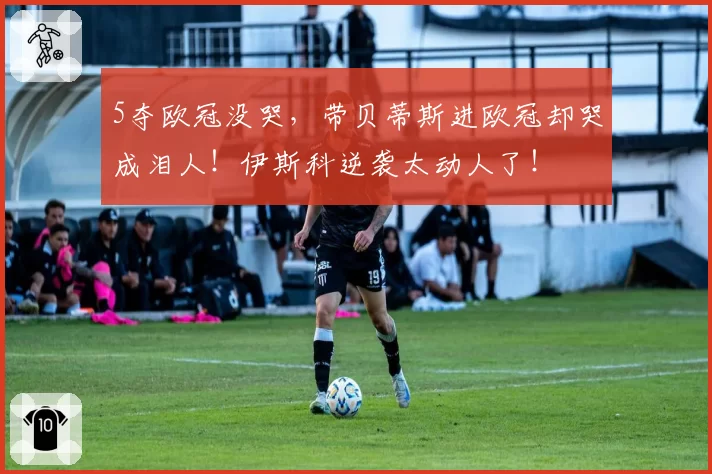 5夺欧冠没哭，带贝蒂斯进欧冠却哭成泪人！伊斯科逆袭太动人了！