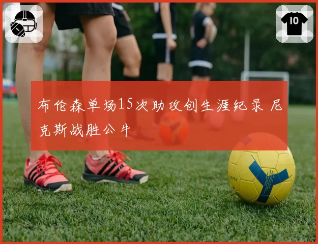 布伦森单场15次助攻创生涯纪录 尼克斯战胜公牛