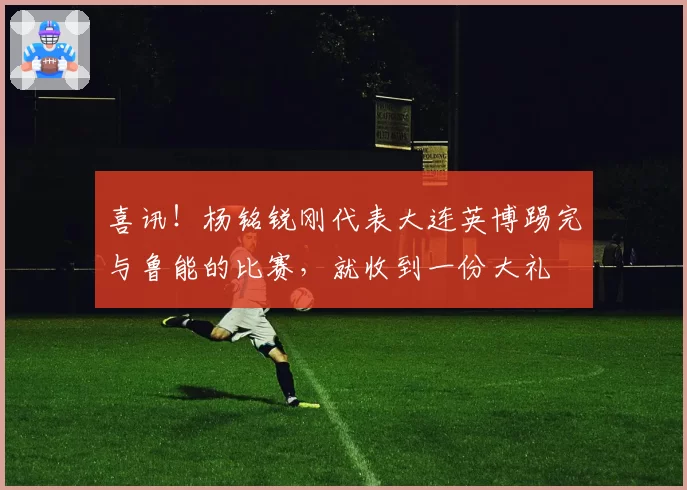 喜讯！杨铭锐刚代表大连英博踢完与鲁能的比赛，就收到一份大礼