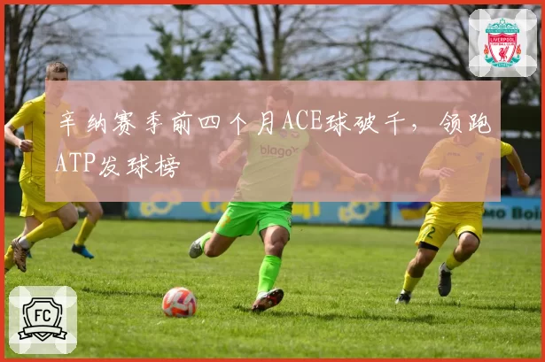 辛纳赛季前四个月ACE球破千,领跑ATP发球榜