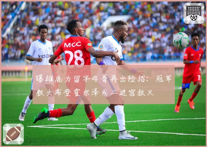 曝雄鹿为留字母哥再出险招：冠军教头布登霍尔泽或二进宫救火