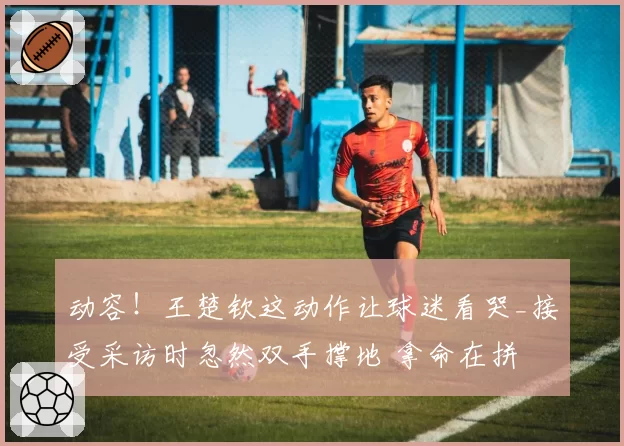 动容!王楚钦这动作让球迷看哭_接受采访时忽然双手撑地 拿命在拼