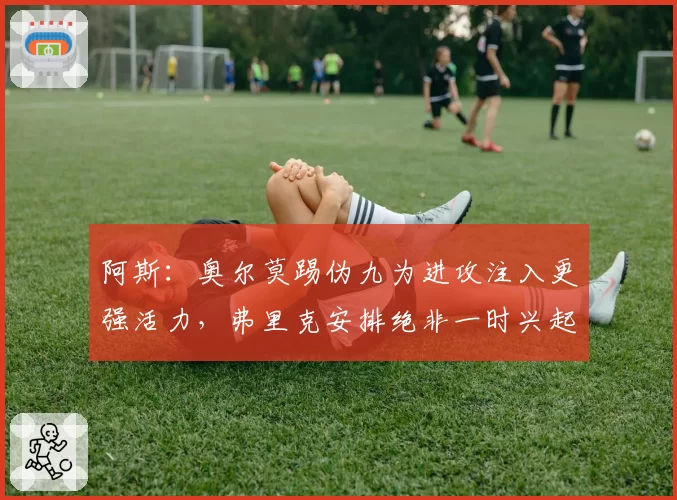 阿斯：奥尔莫踢伪九为进攻注入更强活力，弗里克安排绝非一时兴起