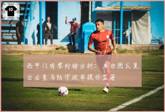 西甲门将零封榜分析：库尔图瓦复出后皇马防守效率提升显著
