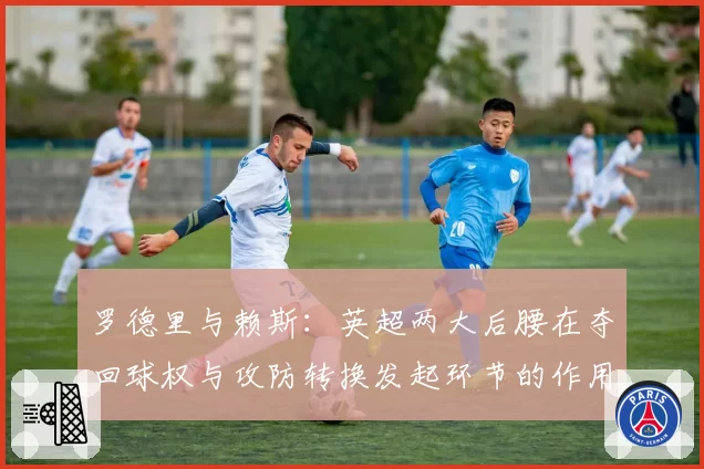罗德里与赖斯:英超两大后腰在夺回球权与攻防转换发起环节的作用对比