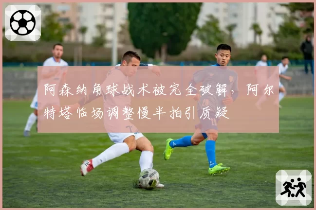 阿森纳角球战术被完全破解，阿尔特塔临场调整慢半拍引质疑