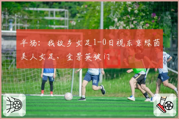 半场：我故乡女足1-0日视东京绿茵美人女足，金景英破门