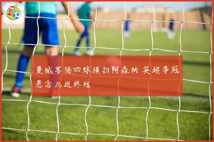 曼城客场四球横扫阿森纳 英超争冠悬念几近终结