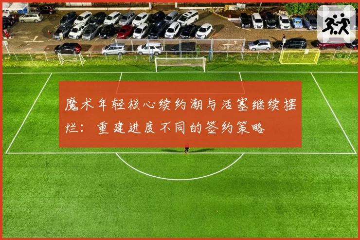 魔术年轻核心续约潮与活塞继续摆烂：重建进度不同的签约策略
