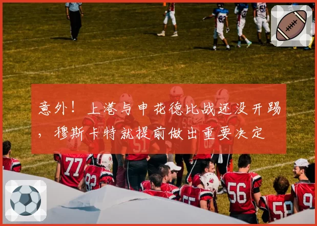 意外!上港与申花德比战还没开踢,穆斯卡特就提前做出重要决定