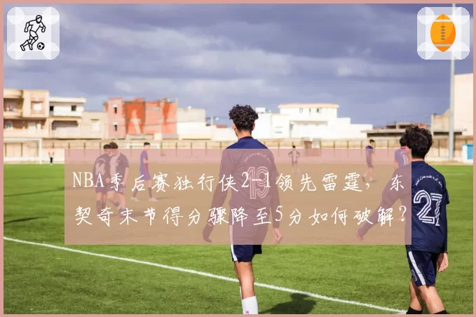 NBA季后赛独行侠2-1领先雷霆，东契奇末节得分骤降至5分如何破解？