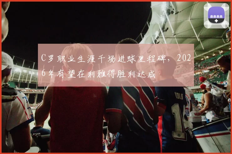 C罗职业生涯千场进球里程碑，2026年有望在利雅得胜利达成